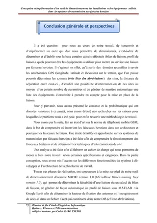 Conception et implémentation d’un outil de dimensionnement des installations et des équipements utilisés
dans les systèmes de transmission par faisceau hertzien
75 Mémoire de fin d’étude d’ingénieur Informatique
Options : Réseaux et Télécommunications
rédigé et soutenu par Cedric KAYO TSEMO
Conclusion générale et perspectives
Il a été question pour nous au cours de notre travail, de concevoir et
d’implémenter un outil qui doit nous permettre de dimensionner, c’est-à-dire de
déterminer et d’établir sous la base certains calculs effectués (bilan de liaison, profil de
liaison), quels pourront être les équipements à utiliser pour mettre en service une liaison
par faisceau hertzien. Il s’agissait en effet, qu’à partir des données recueillies à savoir
les coordonnées GPS (longitude, latitude et élévation) sur le terrain, que l’on puisse
pouvoir déterminer les azimuts (voir liste des abréviations) des sites, la distance de
séparation entre ceux-ci , d’étudier une possibilité d’interconnexion de ces sites au
moyen d’un certain nombre de paramètres et de générer de manière automatique une
liste des équipements d’extrémité à prendre en compte pour la mise en place de la
liaison.
Pour y parvenir, nous avons présenté le contexte et la problématique qui ont
données naissance à ce projet, nous avons débuté nos recherches sur les raisons pour
lesquelles le problème nous a été posé, pour enfin ressortir une méthodologie de travail.
Nous avons par la suite, fait un état d’art sur la norme de téléphonie mobile GSM,
dans le but de comprendre où intervient les faisceaux hertziens dans son architecture et
pourquoi les faisceaux hertziens. Une étude détaillée et approfondie sur les systèmes de
transmission par faisceau hertzien a été faite afin de comprendre le fonctionnement des
faisceaux hertziens et de déterminer les techniques d’interconnexion de site.
Une analyse a été faite afin d’élaborer un cahier de charge qui nous permettra de
mener à bien notre travail selon certaines spécifications et exigences. Dans la partie
conception, nous avons mis l’accent sur les différentes fonctionnalités du système à dé-
velopper et l’architecture de la plateforme de travail.
Toutes ces phases de réalisation, ont concourues à la mise sur pied de notre outil
de dimensionnement dénommé MWDT version 1.0 (MicroWave Dimensionning Tool
version 1.0), qui permet de déterminer la faisabilité d’une liaison via un calcul du bilan
de liaison, de générer de façon automatique un profil de liaison sous MATLAB via
Google Earth afin de déterminer la hauteur de fixation des antennes et l’enregistrement
de ceux-ci dans un fichier Excel qui constituera donc notre DIS (cf liste abréviations).
Conclusion générale et perspectives
 