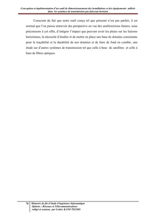 Conception et implémentation d’un outil de dimensionnement des installations et des équipements utilisés
dans les systèmes de transmission par faisceau hertzien
76 Mémoire de fin d’étude d’ingénieur Informatique
Options : Réseaux et Télécommunications
rédigé et soutenu par Cedric KAYO TSEMO
Conscient du fait que notre outil conçu tel que présenté n’est pas parfait, il est
normal que l’on puisse entrevoir des perspective en vue des améliorerions futures, nous
préconisons à cet effet, d’intégrer l’impact que peuvent avoir les pluies sur les liaisons
hertziennes, la nécessité d’étudier et de mettre en place une base de données consistante
pour la traçabilité et la durabilité de nos données et de faire de fond en comble, une
étude sur d’autres systèmes de transmission tel que celle à base de satellites et celle à
base de fibres optiques.
 