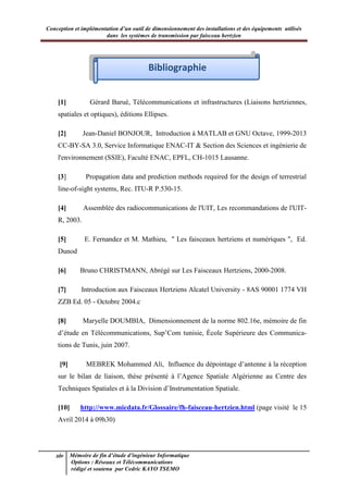 Conception et implémentation d’un outil de dimensionnement des installations et des équipements utilisés
dans les systèmes de transmission par faisceau hertzien
xiv Mémoire de fin d’étude d’ingénieur Informatique
Options : Réseaux et Télécommunications
rédigé et soutenu par Cedric KAYO TSEMO
Bibliographie
[1] Gérard Barué, Télécommunications et infrastructures (Liaisons hertziennes,
spatiales et optiques), éditions Ellipses.
[2] Jean-Daniel BONJOUR, Introduction à MATLAB et GNU Octave, 1999-2013
CC-BY-SA 3.0, Service Informatique ENAC-IT & Section des Sciences et ingénierie de
l'environnement (SSIE), Faculté ENAC, EPFL, CH-1015 Lausanne.
[3] Propagation data and prediction methods required for the design of terrestrial
line-of-sight systems, Rec. ITU-R P.530-15.
[4] Assemblée des radiocommunications de l'UIT, Les recommandations de l'UIT-
R, 2003.
[5] E. Fernandez et M. Mathieu, " Les faisceaux hertziens et numériques ", Ed.
Dunod
[6] Bruno CHRISTMANN, Abrégé sur Les Faisceaux Hertziens, 2000-2008.
[7] Introduction aux Faisceaux Hertziens Alcatel University - 8AS 90001 1774 VH
ZZB Ed. 05 - Octobre 2004.c
[8] Maryelle DOUMBIA, Dimensionnement de la norme 802.16e, mémoire de fin
d’étude en Télécommunications, Sup’Com tunisie, École Supérieure des Communica-
tions de Tunis, juin 2007.
[9] MEBREK Mohammed Ali, Influence du dépointage d’antenne à la réception
sur le bilan de liaison, thèse présenté à l’Agence Spatiale Algérienne au Centre des
Techniques Spatiales et à la Division d’Instrumentation Spatiale.
[10] http://www.micdata.fr/Glossaire/fh-faisceau-hertzien.html (page visité le 15
Avril 2014 à 09h30)
Bibliographie
 