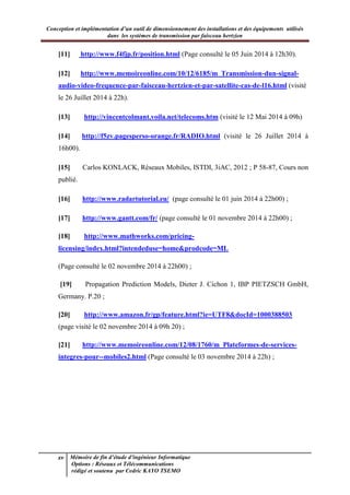 Conception et implémentation d’un outil de dimensionnement des installations et des équipements utilisés
dans les systèmes de transmission par faisceau hertzien
xv Mémoire de fin d’étude d’ingénieur Informatique
Options : Réseaux et Télécommunications
rédigé et soutenu par Cedric KAYO TSEMO
[11] http://www.f4fjp.fr/position.html (Page consulté le 05 Juin 2014 à 12h30).
[12] http://www.memoireonline.com/10/12/6185/m_Transmission-dun-signal-
audio-video-frequence-par-faisceau-hertzien-et-par-satellite-cas-de-l16.html (visité
le 26 Juillet 2014 à 22h).
[13] http://vincentcolmant.voila.net/telecoms.htm (visité le 12 Mai 2014 à 09h)
[14] http://f5zv.pagesperso-orange.fr/RADIO.html (visité le 26 Juillet 2014 à
16h00).
[15] Carlos KONLACK, Réseaux Mobiles, ISTDI, 3iAC, 2012 ; P 58-87, Cours non
publié.
[16] http://www.radartutorial.eu/ (page consulté le 01 juin 2014 à 22h00) ;
[17] http://www.gantt.com/fr/ (page consulté le 01 novembre 2014 à 22h00) ;
[18] http://www.mathworks.com/pricing-
licensing/index.html?intendeduse=home&prodcode=ML
(Page consulté le 02 novembre 2014 à 22h00) ;
[19] Propagation Prediction Models, Dieter J. Cichon 1, IBP PIETZSCH GmbH,
Germany. P.20 ;
[20] http://www.amazon.fr/gp/feature.html?ie=UTF8&docId=1000388503
(page visité le 02 novembre 2014 à 09h 20) ;
[21] http://www.memoireonline.com/12/08/1760/m_Plateformes-de-services-
integres-pour--mobiles2.html (Page consulté le 03 novembre 2014 à 22h) ;
 