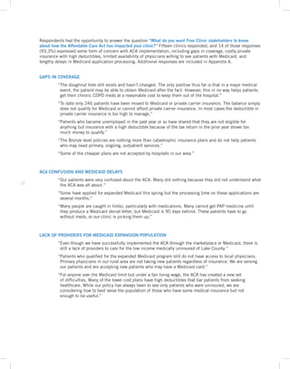 12
GAPS IN COVERAGE
	“The doughnut hole still exists and hasn’t changed. The only positive thus far is that in a major medical
event, the patient may be able to obtain Medicaid after the fact. However, this in no way helps patients
get their chronic COPD meds at a reasonable cost to keep them out of the hospital.”
	 “To date only 246 patients have been moved to Medicaid or private carrier insurance. The balance simply
does not qualify for Medicaid or cannot afford private carrier insurance. In most cases the deductible in
private carrier insurance is too high to manage.”
	“Patients who became unemployed in the past year or so have shared that they are not eligible for
anything but insurance with a high deductible because of the tax return in the prior year shows too
much money to qualify.”
	“The Bronze level policies are nothing more than catastrophic insurance plans and do not help patients
who may need primary, ongoing, outpatient services.”
	 “Some of the cheaper plans are not accepted by hospitals in our area.”
ACA CONFUSION AND MEDICAID DELAYS
	“Our patients were very confused about the ACA. Many did nothing because they did not understand what
the ACA was all about.”
	“Some have applied for expanded Medicaid this spring but the processing time on these applications are
several months.”
	“Many people are caught in limbo, particularly with medications. Many cannot get PAP medicine until
they produce a Medicaid denial letter, but Medicaid is 90 days behind. These patients have to go
without meds, or our clinic is picking them up.”
LACK OF PROVIDERS FOR MEDICAID EXPANSION POPULATION
	“Even though we have successfully implemented the ACA through the marketplace or Medicaid, there is
still a lack of providers to care for the low income medically uninsured of Lake County.”
	“Patients who qualified for the expanded Medicaid program still do not have access to local physicians.
Primary physicians in our rural area are not taking new patients regardless of insurance. We are serving
our patients and are accepting new patients who may have a Medicaid card.”
	“For anyone over the Medicaid limit but under a fair living wage, the ACA has created a new set
of difficulties. Many of the lower cost plans have high deductibles that bar patients from seeking
healthcare. While our policy has always been to see only patients who were uninsured, we are
considering how to best serve the population of those who have some medical insurance but not
enough to be useful.”
	 
Respondents had the opportunity to answer the question “What do you want Free Clinic stakeholders to know
about how the Affordable Care Act has impacted your clinic?” Fifteen clinics responded, and 14 of those responses
(93.3%) expressed some form of concern with ACA implementation, including gaps in coverage, costly private
insurance with high deductibles, limited availability of physicians willing to see patients with Medicaid, and
lengthy delays in Medicaid application processing. Additional responses are included in Appendix A.
 