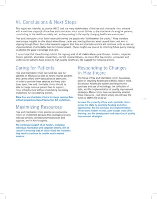 15
This report was intended to provide IAFCC and the many stakeholders of the free and charitable clinic network
with a real-time snapshot of how free and charitable clinics across Illinois do the vital work of caring for patients,
contributing to the healthcare safety net, and responding to the rapidly changing healthcare environment.
Free and charitable clinics have historically served the people who “fall between the cracks.” They therefore
have unique insights to offer about where these cracks are, how big they are, what caused them, and who is
slipping through them. Our initial research suggests that free and charitable clinics will continue to do so even as
implementation of Affordable Care Act moves forward. These insights are crucial to informing future policy-making
to address the gaps in coverage and care.
It is our hope that these findings inform the ongoing work of all stakeholders—practitioners, funders, corporate
donors, patients, advocates, researchers, elected representatives—to ensure that low-income, uninsured, and
underinsured patients have access to high-quality healthcare. We suggest the following actions:
VI. Conclusions  Next Steps
Caring for Patients
Free and charitable clinics can (and do) care for
patients on Medicaid as well as newly insured patients
who cannot afford their deductibles or premiums.
In order to provide these services and keep their
doors open, free and charitable clinics should be
able to charge nominal patient fees to support
clinic infrastructure without invalidating necessary
protections for volunteering doctors.
Allow free and charitable clinics to charge nominal fees
without jeopardizing Good Samaritan Act protections.
Maximizing Resources
Free and charitable clinics provide an exponential
return on investment because they leverage pro bono
medical services, donated pharmaceuticals and
supplies, and in-kind supports.
The continued support of all funders, including
individual, foundation and corporate donors, will be
crucial to ensuring that all clinics have the resources
they need to continue to provide much-needed
services.
Responding to Changes
in Healthcare
The focus of free and charitable clinics has always
been on providing healthcare to those most in need.
But today’s healthcare system also requires the
purchase and use of technology, the collection of
data, and the implementation of quality improvement
strategies. Many clinics have successfully adopted
these measures – but others simply do not have the
funds or staff time to do so.
Increase the capacity of free and charitable clinics
across the state by providing funding and other
opportunities for the purchase and implementation
of electronic health records, peer-to-peer cross-clinic
learning, and the development and execution of quality
improvement strategies.
 