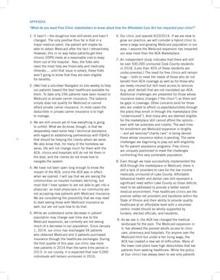 16
1. It hasn’t – the doughnut hole still exists and hasn’t
changed. The only positive thus far is that in a
major medical event, the patient will maybe be
able to obtain Medicaid after the fact / retroactively.
However, this in no way helps patients get their
chronic COPD meds at a reasonable cost to keep
them out of the hospital. Also, the folks who
need the most help are financially and medically
illiterate.... until that issue is solved, these folks
aren’t going to know that they are even eligible
for benefits.
2. [We] had a volunteer Navigator on site weekly to help
our patients toward the best healthcare available for
them. To date only 246 patients have been moved to
Medicaid or private carrier insurance. The balance
simply does not qualify for Medicaid or cannot
afford private carrier insurance. In most cases the
deductible in private carrier insurance is to high
to manage.
3. We are still unsure yet of how everything is going
to unfold. What we do know, though, is that we
desperately need some help / technical assistance
with regard to establishing partnerships with FQHCs
that should be helping the clients whom we serve.
We also know that, for many of the homeless we
serve, life will not change much for them with the
ACA: clinics and hospitals still do not let them in
the door, and the clients do not know how to
navigate the system.
4. We have not been open long enough to know the
impact of the ACA, since the ACA was in effect
when we opened. I will say that we are seeing the
communities un-insured numbers declining, but
most that I have spoken to are not able to get into a
physician, as most physicians in our community are
not accepting new patients with Medicaid insurance.
We are considering the possibility that we may need
to start seeing those with Medicaid insurance as
well, but are not sure how to do that.
5. While we understand some decrease in patient
population may change over time due to the
Medicaid expansion, we currently are not seeing
much of a decrease in our population. Since January
1, 2014, our clinic has discharged 34 patients
who obtained Medicaid and 2 patients purchased
insurance through the healthcare exchanges. During
the first quarter of this year, our clinic saw more
new patients in 2014 than the same time period in
2013. In our county, it is expected that over 5,000
individuals will remain uninsured in 2016.
6. Our clinic just opened 4/23/2014. If we are slow to
grow our practice, we will consider a hybrid clinic to
serve a large and growing Medicaid population in our
area. I assume the Medicaid expansion has impacted
our area more than the ACA Marketplace.
7. An independent study indicates that there will still
be over 500,000 uninsured Cook County residents
in 2018. (Less than 40% of these residents are
undocumented.) The need for free clinics will remain
huge -- both to meet the needs of those who do not
benefit from ACA coverage as well as for those who
are newly insured but still need access to services
(e.g. adult dental) that are not mandated per ACA.
Additional challenges are presented for those whose
insurance status changes (“the churn”) as there will
be gaps in coverage. Other concerns exist for those
who are unable to afford co-pays/deductibles through
the plans they enroll in through the marketplace (the
“underinsured”). And many who are deemed eligible
for the marketplace still cannot afford the options -
even with tax subsidies and credits. The wait time
for enrollment per Medicaid expansion is lengthy
-- and yet services/”charity care” is being denied
those whose insurance status is pending. The same
challenges are beginning to play out with eligibility
for Rx patient assistance programs. Free clinics
are uniquely positioned to meet the challenges
confronting this very vulnerable population.
8. Even though we have successfully implemented the
ACA through the marketplace or Medicaid, there is
still a lack of providers to care for the low income
medically uninsured of Lake County. Affordable
behavioral health and dental care still represent a
significant need within Lake County so those deficits
need to be addressed to provide a better overall
medical environment. Free healthcare clinics are the
premier safety net providers and backbone within the
State of Illinois and their ability to provide quality
healthcare at an affordable level with a volunteer
centric model should be wholly supported by
funders, elected officials, and residents.
9. As we see it, the ACA has changed the medical
landscape for the poor. The Medicaid expansion in
IL has allowed the poorest adults access to clinic
care, pharmacy and hospitals. For anyone over the
Medicaid limit but under a fair living wage, the
ACA has created a new set of difficulties. Many of
the lower cost plans have high deductibles that bar
patients from seeking healthcare. While the policy
at [our clinic] has always been to see only patients
APPENDIX
“What do you want Free Clinic stakeholders to know about how the Affordable Care Act has impacted your clinic?”
 