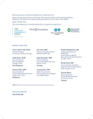 BOARD OF DIRECTORS
Julie S. Darnell, PhD, MHSA
Assistant Professor
University of Illinois at Chicago
Judith Haasis, ACSW
Executive Director
CommunityHealth
Chicago, Illinois
Vice Chairperson
Suzanne Hoban, MPH
Executive Director
Family Health Partnership Clinic
Crystal Lake, Illinois
Chairperson
Julie Jones, MBA
Research Compliance Officer
Advocate Health Care
Angie McLaughlin, MSW
Executive Director
Community Health Care Clinic
Normal, Illinois
Secretary
Luvia Quiñones, MPP
Health Policy Director
Illinois Coalition for Immigrant
and Refugee Rights
Rambha Radhakrishnan, MD
Independent Healthcare
Professional
Indian American Medical
Association Charitable Free Clinic
Chicago, Illinois
Michael Smith, EMT
Community Care Connection
Rosalind Franklin Health System
North Chicago, Illinois
Shannon Watson
Executive Director
Tri City Health Partnership
St. Charles, Illinois
Treasurer
©Illinois Association of Free & Charitable Clinics, September 2014
Report compiled and written by Leslie Ramyk, MA, Executive Director, and Emma Chung-Ming Tai,
Researcher, with editorial and research guidance provided by Julie S. Darnell, PhD, MHSA
Design: Barbara Ciurej
The Illinois Association of Free & Charitable Clinics is grateful for support from:
EXECUTIVE DIRECTOR
Leslie Ramyk, MA
NOTE: Affiliations of volunteer board members shared for information purposes only.
 