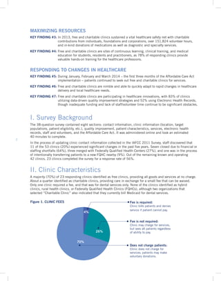 2
I. Survey Background
The 38-question survey contained eight sections: contact information, clinic information (location, target
populations, patient eligibility, etc.), quality improvement, patient characteristics, services, electronic health
records, staff and volunteers, and the Affordable Care Act. It was administered online and took an estimated
40 minutes to complete.
In the process of updating clinic contact information collected in the IAFCC 2011 Survey, staff discovered that
11 of the 53 clinics (20%) experienced significant changes in the past five years. Seven closed due to financial or
staffing shortfalls (64%), three merged with Federally Qualified Health Centers (27%), and one was in the process
of intentionally transferring patients to a new FQHC nearby (9%). Out of the remaining known and operating
42 clinics, 23 clinics completed the survey for a response rate of 56%.
II. Clinic Characteristics
A majority (70%) of 23 responding clinics identified as free clinics, providing all goods and services at no charge.
About a quarter identified as charitable clinics, providing care in exchange for a small fee that can be waived.
Only one clinic required a fee, and that was for dental services only. None of the clinics identified as hybrid
clinics, rural health clinics, or Federally Qualified Health Clinics (FQHCs), although two organizations that
selected “Charitable Clinic” also indicated that they currently bill Medicaid for dental services.
4%
26%
70%
Fee is required:
Clinic bills patients and denies
service if patient cannot pay.
Fee is not required:
Clinic may charge for services,
but sees all patients regardless
of ability to pay.
Does not charge patients:
Clinic does not charge for
services; patients may make
voluntary donations.
MAXIMIZING RESOURCES
KEY FINDING #3: In 2013, free and charitable clinics sustained a vital healthcare safety net with charitable
contributions from individuals, foundations and corporations, over 151,824 volunteer hours,
and in-kind donations of medications as well as diagnostic and specialty services.
KEY FINDING #4: Free and charitable clinics are sites of continuous learning, clinical training, and medical
education for students, residents and practitioners, as 78% of responding clinics provide
valuable hands-on training for the healthcare professions.
RESPONDING TO CHANGES IN HEALTHCARE
KEY FINDING #5: During January, February and March 2014 – the first three months of the Affordable Care Act
implementation – patients continued to seek out free and charitable clinics for services.
KEY FINDING #6: Free and charitable clinics are nimble and able to quickly adapt to rapid changes in healthcare
delivery and local healthcare needs.
KEY FINDING #7: Free and charitable clinics are participating in healthcare innovations, with 83% of clinics
utilizing data-driven quality improvement strategies and 52% using Electronic Health Records,
though inadequate funding and lack of staff/volunteer time continue to be significant obstacles.
Figure 1. CLINIC FEES
 