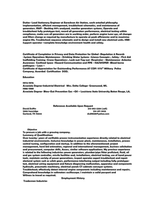 Duties- Lead Stationary Engineer at Eareckson Air Station, work entailed philosophy
implementation, efficient management, troubleshoot schematics, and maintenance of
generators. RWP - Backlog 99% analyzed, monitor generators systems, Operate and
troubleshoot fully prototype-test, record all generators performance, electrical testing within
compliance, make sure all generators are in working order, perform engine tune-ups, oil changes
and filters change as required by manufacture to operate at peak efficiencies and to maximize
engine life. Troubleshoot sequence schematic and to design and install new electrical units. HMI-
Support operator –complete knowledge environment health and safety.
Certificate of Completion in Privacy and Data Protection for Global -Regulation & Records
-System Operations Maintenance - Drinking Water Systems -Science Concepts-, Safety - First Aid
Scaffolding Training -Crane Operations-, Lock-out-Tag-out -Respirator - Maintenance -Asbestos
Awareness Confined Space -Hazard Communication and PPE - HAZWOPER -Blood borne
pathogens - Lean –
Certificate of Appreciation for Outstanding Performance AT COP/ 1775th
Military Police
Company. Awarded Certification DOD.
Education
1974-1976
Associate Degree-Industrial Electrical Miss. Delta College- Greenwood, MS.
1986-1989
Associate Degree- Blow-Out Prevention Gas –Oil – Louisiana State University Baton Rouge, LA.
References Available Upon Request
David Duffin 214-392-2204 (cell)
2506 Ivanridge 214-417-3425
Garland, TX 75044 dvd98281@yahoo.com
Objective
To procure a job with a growing company.
Summary of Qualifications
Over twenty- years of verifiable process instrumentation experience directly related to electrical
industrial environments. Inclusive knowledge in power plant, maintenance, installation, process
control tuning, configuration and startup. In addition to the aforementioned: project
management, hard bid estimation, regional and international management, business solicitation
and procurement, computer skills, Access, similar software applications. My previous experience
is related to the following industries: power generators, plumber/pipe fitter proficient, fluid, oil
and gas system controller, missile facilities and, installations, electrical testing, use of hand power
tools, maintain variety of power generations, inspect operates expert troubleshoot and repair
electoral system such as witch gears, performance interfacing output including fully prototype-
test, electrical wiring equipment and fixture diagnosing malfunction, apparatus and components
hydraulic, pneumatic machinery, electrical panels CT cabinets conveyor systems.
Troubleshoot; effectively detect internal engine components including maintenance and repairs.
Comprehend knowledge in voltmeters oscilloscope. I maintain a valid passport and
Wiliness to travel as required.
Employment History
Tradesmen Industries
 