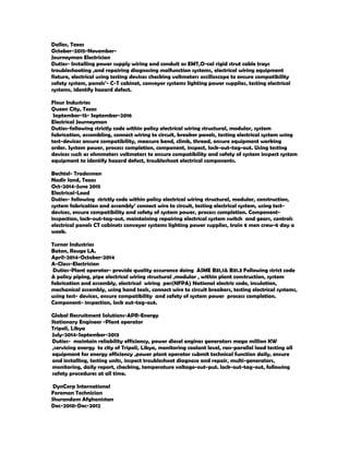 Dallas, Texas
October-2015-November-
Journeyman Electrician
Duties- Installing power supply wiring and conduit as EMT,O-cal rigid strut cable trays
troubleshooting ,and repairing diagnosing malfunction systems, electrical wiring equipment
fixture, electrical using testing devices checking voltmeters oscilloscope to ensure compatibility
safety system, panels’- C-T cabinet, conveyor systems lighting power supplies, testing electrical
systems, identify hazard defect.
Flour Industries
Queen City, Texas
September-15- September-2016
Electrical Journeyman
Duties-following strictly code within policy electrical wiring structural, modular, system
fabrication, assembling, connect wiring to circuit, breaker panels, testing electrical system using
test-devices ensure compatibility, measure bend, climb, thread, ensure equipment working
order. System power, process completion, component, inspect, lock-out-tag-out. Using testing
devices such as ohmmeters voltmeters to ensure compatibility and safety of system inspect system
equipment to identify hazard defect, troubleshoot electrical components.
Bechtel- Tradesmen
Nadir land, Texas
Oct-2014-June 2015
Electrical-Lead
Duties- following strictly code within policy electrical wiring structural, modular, construction,
system fabrication and assembly’ connect wire to circuit, testing electrical system, using test-
devices, ensure compatibility and safety of system power, process completion. Component-
inspection, lock-out-tag-out, maintaining repairing electrical system switch and gears, controls
electrical panels CT cabinets conveyor systems lighting power supplies, train 6 men crew-6 day a
week.
Turner Industries
Baton, Rouge LA.
April-2014-October-2014
A-Class-Electrician
Duties-Plant operator- provide quality assurance doing ASME B31,1& B31.3 Following strict code
& policy piping, pipe electrical wiring structural ,modular , within plant construction, system
fabrication and assembly, electrical wiring per(NFPA) National electric code, insulation,
mechanical assembly, using hand tools, connect wire to circuit breakers, testing electrical systems,
using test- devices, ensure compatibility and safety of system power process completion.
Component- inspection, lock out-tag-out.
Global Recruitment Solutions-APR-Energy
Stationary Engineer -Plant operator
Tripoli, Libya
July-2014-September-2013
Duties- maintain reliability efficiency, power diesel engines generators mega million KW
,servicing energy to city of Tripoli, Libya, monitoring coolant level, ran-parallel load testing all
equipment for energy efficiency ,power plant operator submit technical function daily, ensure
and installing, testing units, inspect troubleshoot diagnose and repair, multi-generators,
monitoring, daily report, checking, temperature voltage-out-put. lock-out-tag-out, following
safety procedures at all time.
DynCorp International
Foreman Technician
Shurandam Afghanistan
Dec-2010-Dec-2012
 