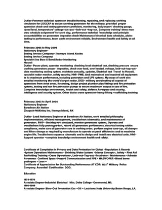 Duties-Foreman technical operation troubleshooting, repairing, and replacing working
simulators for LOGCAP to ensure working generators for the military, provided proper
operation check and testing generators proficient, monitoring, daily report’ checking gauge,
speed level, temperature’ voltage-out-put –lock-out –tag-out. Complete training’ three man
crew schedule assignment’ for work day, performance technical ‘knowledge and principle
accountabilities on generators inspection check Maintenance historical data schedules, plains
testing to performance, team work environment reliable. Environment health and Safety at all
time.
February 2005 to May 2009
Stationary Engineer-
Boeing Services Company- Shameya Island Alaska
Boeing Service Company
Specialist Sea Base X Band Radar Monitoring
Hawaii
Duties- Power plant, operator monitoring checking level electrical test, checking pressure ensure
working generators proper inspection, check over load, over heated, voltage, lock-out-tag-out-
close monitoring cooling system, maintain annually, updates, Electrical test Travel to Hawaii,
specialist radar monitor ,safety security. HMI- PME. And maintained and repaired all equipment
to its maximum performance, including generators and UPS systems. My scope of work also
entailed monitoring the world’s largest radar, DOD- military coordinating all aspects of
operations from strict areas. Recording, design project plumber pipe/fittings and fire protection
systems, testing and run fire protection pumps to ensure maximum output in case of fire.
Complete knowledge environment, health and safety, defense Aerospace and security,
intelligence and security system. Other duties crane operation-heavy lifting –scaffolding training
February 2002 to April 2005
Stationary Engineer
Eareckson Air Station
Chugach-McKinley Inc. Shemya Island, AK
Duties- Lead Stationary Engineer at Eareckson Air Station, work entailed philosophy
implementation, efficient management, troubleshoot schematics, and maintenance of
generators. RWP - Backlog 99% analyzed, monitor generators systems, Operate and
troubleshoot fully prototype-test, record all generators performance, electrical testing within
compliance, make sure all generators are in working order, perform engine tune-ups, oil changes
and filters change as required by manufacture to operate at peak efficiencies and to maximize
engine life. Troubleshoot sequence schematic and to design and install new electrical units. HMI-
Support operator –complete knowledge environment health and safety.
Certificate of Completion in Privacy and Data Protection for Global -Regulation & Records
-System Operations Maintenance - Drinking Water Systems -Science Concepts-, Safety - First Aid
Scaffolding Training -Crane Operations-, Lock-out-Tag-out -Respirator - Maintenance -Asbestos
Awareness Confined Space -Hazard Communication and PPE - HAZWOPER -Blood borne
pathogens - Lean –
Certificate of Appreciation for Outstanding Performance AT COP/ 1775th
Military Police
Company. Awarded Certification DOD.
Education
1974-1976
Associate Degree-Industrial Electrical Miss. Delta College- Greenwood, MS.
1986-1989
Associate Degree- Blow-Out Prevention Gas –Oil – Louisiana State University Baton Rouge, LA.
 