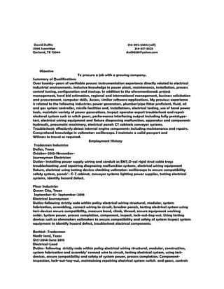 David Duffin 214-392-2204 (cell)
2506 Ivanridge 214-417-3425
Garland, TX 75044 dvd98281@yahoo.com
Objective
To procure a job with a growing company.
Summary of Qualifications
Over twenty- years of verifiable process instrumentation experience directly related to electrical
industrial environments. Inclusive knowledge in power plant, maintenance, installation, process
control tuning, configuration and startup. In addition to the aforementioned: project
management, hard bid estimation, regional and international management, business solicitation
and procurement, computer skills, Access, similar software applications. My previous experience
is related to the following industries: power generators, plumber/pipe fitter proficient, fluid, oil
and gas system controller, missile facilities and, installations, electrical testing, use of hand power
tools, maintain variety of power generations, inspect operates expert troubleshoot and repair
electoral system such as witch gears, performance interfacing output including fully prototype-
test, electrical wiring equipment and fixture diagnosing malfunction, apparatus and components
hydraulic, pneumatic machinery, electrical panels CT cabinets conveyor systems.
Troubleshoot; effectively detect internal engine components including maintenance and repairs.
Comprehend knowledge in voltmeters oscilloscope. I maintain a valid passport and
Wiliness to travel as required.
Employment History
Tradesmen Industries
Dallas, Texas
October-2015-November-
Journeyman Electrician
Duties- Installing power supply wiring and conduit as EMT,O-cal rigid strut cable trays
troubleshooting ,and repairing diagnosing malfunction systems, electrical wiring equipment
fixture, electrical using testing devices checking voltmeters oscilloscope to ensure compatibility
safety system, panels’- C-T cabinet, conveyor systems lighting power supplies, testing electrical
systems, identify hazard defect.
Flour Industries
Queen City, Texas
September-15- September-2016
Electrical Journeyman
Duties-following strictly code within policy electrical wiring structural, modular, system
fabrication, assembling, connect wiring to circuit, breaker panels, testing electrical system using
test-devices ensure compatibility, measure bend, climb, thread, ensure equipment working
order. System power, process completion, component, inspect, lock-out-tag-out. Using testing
devices such as ohmmeters voltmeters to ensure compatibility and safety of system inspect system
equipment to identify hazard defect, troubleshoot electrical components.
Bechtel- Tradesmen
Nadir land, Texas
Oct-2014-June 2015
Electrical-Lead
Duties- following strictly code within policy electrical wiring structural, modular, construction,
system fabrication and assembly’ connect wire to circuit, testing electrical system, using test-
devices, ensure compatibility and safety of system power, process completion. Component-
inspection, lock-out-tag-out, maintaining repairing electrical system switch and gears, controls
 