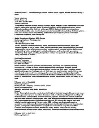 electrical panels CT cabinets conveyor systems lighting power supplies, train 6 men crew-6 day a
week.
Turner Industries
Baton, Rouge LA.
April-2014-October-2014
A-Class-Electrician
Duties-Plant operator- provide quality assurance doing ASME B31,1& B31.3 Following strict code
& policy piping, pipe electrical wiring structural ,modular , within plant construction, system
fabrication and assembly, electrical wiring per(NFPA) National electric code, insulation,
mechanical assembly, using hand tools, connect wire to circuit breakers, testing electrical systems,
using test- devices, ensure compatibility and safety of system power process completion.
Component- inspection, lock out-tag-out.
Global Recruitment Solutions-APR-Energy
Stationary Engineer -Plant operator
Tripoli, Libya
July-2014-September-2013
Duties- maintain reliability efficiency, power diesel engines generators mega million KW
,servicing energy to city of Tripoli, Libya, monitoring coolant level, ran-parallel load testing all
equipment for energy efficiency ,power plant operator submit technical function daily, ensure
and installing, testing units, inspect troubleshoot diagnose and repair, multi-generators,
monitoring, daily report, checking, temperature voltage-out-put. lock-out-tag-out, following
safety procedures at all time.
DynCorp International
Foreman Technician
Shurandam Afghanistan
Dec-2010-Dec-2012
Duties-Foreman technical operation troubleshooting, repairing, and replacing working
simulators for LOGCAP to ensure working generators for the military, provided proper
operation check and testing generators proficient, monitoring, daily report’ checking gauge,
speed level, temperature’ voltage-out-put –lock-out –tag-out. Complete training’ three man
crew schedule assignment’ for work day, performance technical ‘knowledge and principle
accountabilities on generators inspection check Maintenance historical data schedules, plains
testing to performance, team work environment reliable. Environment health and Safety at all
time.
February 2005 to May 2009
Stationary Engineer-
Boeing Services Company- Shameya Island Alaska
Boeing Service Company
Specialist Sea Base X Band Radar Monitoring
Hawaii
Duties- Power plant, operator monitoring checking level electrical test, checking pressure ensure
working generators proper inspection, check over load, over heated, voltage, lock-out-tag-out-
close monitoring cooling system, maintain annually, updates, Electrical test Travel to Hawaii,
specialist radar monitor ,safety security. HMI- PME. And maintained and repaired all equipment
to its maximum performance, including generators and UPS systems. My scope of work also
entailed monitoring the world’s largest radar, DOD- military coordinating all aspects of
operations from strict areas. Recording, design project plumber pipe/fittings and fire protection
systems, testing and run fire protection pumps to ensure maximum output in case of fire.
Complete knowledge environment, health and safety, defense Aerospace and security,
intelligence and security system. Other duties crane operation-heavy lifting –scaffolding training
February 2002 to April 2005
Stationary Engineer
 