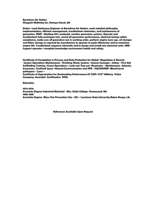 Eareckson Air Station
Chugach-McKinley Inc. Shemya Island, AK
Duties- Lead Stationary Engineer at Eareckson Air Station, work entailed philosophy
implementation, efficient management, troubleshoot schematics, and maintenance of
generators. RWP - Backlog 99% analyzed, monitor generators systems, Operate and
troubleshoot fully prototype-test, record all generators performance, electrical testing within
compliance, make sure all generators are in working order, perform engine tune-ups, oil changes
and filters change as required by manufacture to operate at peak efficiencies and to maximize
engine life. Troubleshoot sequence schematic and to design and install new electrical units. HMI-
Support operator –complete knowledge environment health and safety.
Certificate of Completion in Privacy and Data Protection for Global -Regulation & Records
-System Operations Maintenance - Drinking Water Systems -Science Concepts-, Safety - First Aid
Scaffolding Training -Crane Operations-, Lock-out-Tag-out -Respirator - Maintenance -Asbestos
Awareness Confined Space -Hazard Communication and PPE - HAZWOPER -Blood borne
pathogens - Lean –
Certificate of Appreciation for Outstanding Performance AT COP/ 1775th
Military Police
Company. Awarded Certification DOD.
Education
1974-1976
Associate Degree-Industrial Electrical Miss. Delta College- Greenwood, MS.
1986-1989
Associate Degree- Blow-Out Prevention Gas –Oil – Louisiana State University Baton Rouge, LA.
References Available Upon Request
 