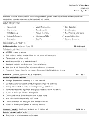 An’Merie Wiencken
503.475.1192
AnMeriew@gmail.com
Ambitious, proactive professional with extraordinary work ethic, proven leadership capabilities and exceptional time
management skills seeking a position offering growth and stability.
AREAS OF EXPERTISE
 Management
 Drive Revenue
 Public Speaking
 Business Performance
 Organization
 Visual Merchandising
 Team Leadership
 Product Knowledge
 Interpersonal Skills
 Excel/Word
 Store Operations
 Event Execution
 Teach/Training Sales Teams
 Vendor Relationships
 Customer Experience
PROFESSIONAL EXPERIENCE
Jo Malone London, Nordstrom, Tigard, OR 2015 – Present
Ambassador Manager
 YTD 14% increase of revenue
 Build customer relations through follow ups with events and promotions
 Plan seasonal and private events
 Visual merchandising to Jo Malone standards
 Outsource marketing with Intel, Home Parties, and Resorts
 Work directly with buyer to affect orders and adjustment of inventory
 Partner with Account Executive and Account Coordinator in building business strategy
Nordstrom, Downtown, Vancouver WA, & Portland, OR 2013 - 2015
Assistant Department Manager
 Managed and mentored a team up to 85 sales associates
 Coached customer service skills and building relationships with customers
 Manage a team of 27 associates in achieving monthly goals/volume
 Merchandised cosmetic department through close partnership with Visual team
 Success in planning in employee development
 Conduct and execute successful events with multiple brands
 Build vendor relationships to help grow brands
 Conduct interviews, hire employees, write monthly schedules
 Success in Inventory management & balancing overhead
Smashbox Cosmetics, Nordstrom, San Diego, CA & Portland, OR 2008- 2013
Business Manager/Makeup Artist
 Responsible for driving strategic product sales
 