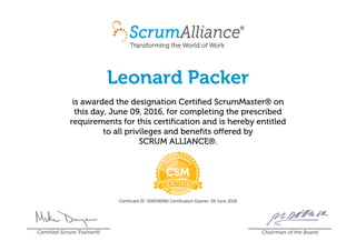 Leonard Packer
is awarded the designation Certified ScrumMaster® on
this day, June 09, 2016, for completing the prescribed
requirements for this certification and is hereby entitled
to all privileges and benefits offered by
SCRUM ALLIANCE®.
Certificant ID: 000536992 Certification Expires: 09 June 2018
Certified Scrum Trainer® Chairman of the Board
 