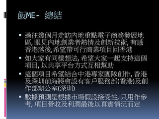 飯ME- 總結
 過往幾個月走訪內地重點電子商務發展地
區, 眼見內地創業者熱情及創新技術, 有感
香港落後,希望帶可行商業項目回香港
 如大家有同樣想法, 希望大家一起支持這個
項目, 以共享平台方式互相幫助
 這個項目希望結合中港專家團隊創作, 香港
及深圳前海將會設有客戶服務部(香港)及創
作部辦公室(深圳)
 數據預測是根據市場假設接受性, 只用作參
考, 項目營收及利潤最後以真實情況而定
 