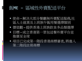 飯ME – 區域性外賣配送平台
 使命 – 解決大部分餐廳無外賣配送服務,社
區人士就業及上班族午飯用餐選擇類別
 價值觀 – 提供香港上班族飲食多品類選擇
 目標 – 成立香港第一眾包送餐外賣平台並
推廣至全球
 項目已完成第一階段香港商標審查, 將進入
第二階段註冊商標
 