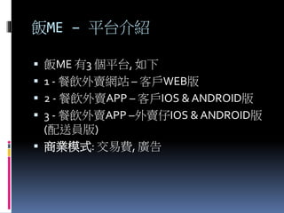 飯ME – 平台介紹
 飯ME 有3 個平台, 如下
 1 - 餐飲外賣網站 – 客戶WEB版
 2 - 餐飲外賣APP – 客戶IOS & ANDROID版
 3 - 餐飲外賣APP –外賣仔IOS & ANDROID版
(配送員版)
 商業模式: 交易費, 廣告
 