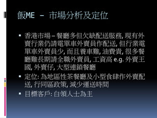 飯ME – 市場分析及定位
 香港市場 – 餐廳多但欠缺配送服務, 現有外
賣行業仍請電單車外賣員作配送, 但行業電
單車外賣員少, 而且養車難, 油費貴, 很多餐
廳難長期請全職外賣員, 工資高 e.g. 外賣王
國, 外賣仔, 大型連鎖餐廳
 定位: 為地區性茶餐廳及小型食肆作外賣配
送, 行同區政策, 減少運送時間
 目標客戶: 白領人士為主
 