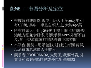 飯ME – 市場分析及定位
 根據政府統計處,香港上班人士至2015年7月
有388萬, 其中一半是白領人士, 大約190萬
 所有白領人士用3G移動手機上網, 但由於香
港地方細兼食肆多, 引致手機APPS外賣不普
及, 加上香港傳統打電話外賣下單習慣
 本平台-優勢 – 用眾包形式打動白領消費群,
以消費來給地區人士收入
 競爭者:FOODPANDA, 大胃王, 我要外賣, 外
賣共和國 (模式:自建或外包配送團隊)
 