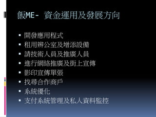 飯ME- 資金運用及發展方向
 開發應用程式
 租用辨公室及增添設備
 請技術人員及推廣人員
 進行網絡推廣及街上宣傳
 影印宣傳單張
 找尋合作商戶
 系統優化
 支付系統管理及私人資料監控
 