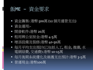 飯ME – 資金要求
 資金籌集: 港幣 500萬 (12 個月運營支出)
 資金運用:-
 開發軟件:港幣 20萬
 租用辨公室按金:港幣 4-5萬
 增添設備及裝修:港幣 40-50萬
 每月平均支出預計(已包括人工, 租金, 推廣, 水
電網絡費, 交通費):港幣 10-15萬
 每月後期系統優化及維護支出預計:港幣 3-5萬
 營運現金:港幣100萬
 