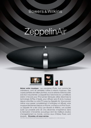 ZeppelinAir




Aérez votre musique Les populaires iPods, tout comme les
ordinateurs, sont de véritables coffres à trésors musicaux. Des
copies parfaites de milliers de titres, tous en attente d’être écoutés
avec leur vrai potentiel. Le Zeppelin leur redonne la vie. La meilleure
station d’écoute pour iPod jamais fabriquée utilise désormais la
technologie AirPlay d’Apple, pour diffuser sans fil de la musique
depuis votre Mac ou votre PC jusqu’au Zeppelin Air. Vous pouvez
même vous passer complètement d’ordinateur et diffuser votre
musique directement depuis un iPhone, un iPad ou un iPod Touch.
Le Zeppelin Air a été conçu par Bowers & Wilkins, une société
audio qui possède près de cinq décennies d’expérience dans
la fabrication d’enceintes acoustique dont les meilleurs studios
d’enregistrement du monde, comme ceux d’Abbey Road, sont
équipés, . Ecoutez, et vous verrez.
iPod, iPhone, iPad and AirPlay sont des marques déposées de Apple Inc., enregistrés aux E.U. et dans d’autres pays.
 