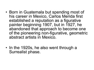 Born in Guatemala but spending most of his career in Mexico, Carlos Merida first established a reputation as a figurative painter beginning 1907, but in 1927, he abandoned that approach to become one of the pioneering non-figurative, geometric abstract artists in Mexico.   In the 1920s, he also went through a Surrealist phase. 