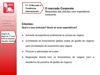 Aumento da experiência profissional na compra de viagens
Contratação de fornecedores globais (redes de gestão de viagens)
para consolidação de orçamentos para viagens
Procurar a optimização de custos
Negociação directa com os fornecedores de viagens (com a
assistência de parceiros de gestão de viagens)
As empresas e os
negócios na
Economia Digital
Viagens de
Negócios: 2ª maior
fonte de despesas
das grds. empresas
B2B: O
desaparecimento
do toque humano?
O mercado Corporate
Requisitos dos clientes com importância
crescente
2.1. O Mercado e
Tendências
Internacionais
Clientes:
Qual é a sua evolução? Quais as suas expectativas?
 