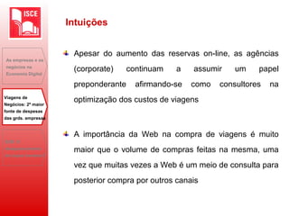 Apesar do aumento das reservas on-line, as agências
(corporate) continuam a assumir um papel
preponderante afirmando-se como consultores na
optimização dos custos de viagens
A importância da Web na compra de viagens é muito
maior que o volume de compras feitas na mesma, uma
vez que muitas vezes a Web é um meio de consulta para
posterior compra por outros canais
As empresas e os
negócios na
Economia Digital
Viagens de
Negócios: 2ª maior
fonte de despesas
das grds. empresas
B2B: O
desaparecimento
do toque humano?
Intuições
 