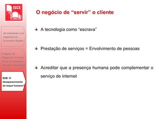 A tecnologia como “escrava”
Prestação de serviços = Envolvimento de pessoas
Acreditar que a presença humana pode complementar o
serviço de internet
As empresas e os
negócios na
Economia Digital
Viagens de
Negócios: 2ª maior
fonte de despesas
das grds. empresas
B2B: O
desaparecimento
do toque humano?
O negócio de “servir” o cliente
 