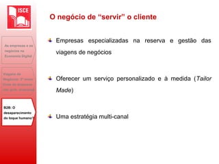 Empresas especializadas na reserva e gestão das
viagens de negócios
Oferecer um serviço personalizado e à medida (Tailor
Made)
Uma estratégia multi-canal
As empresas e os
negócios na
Economia Digital
Viagens de
Negócios: 2ª maior
fonte de despesas
das grds. empresas
B2B: O
desaparecimento
do toque humano?
O negócio de “servir” o cliente
 