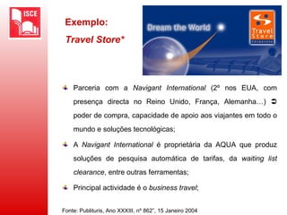 Exemplo:
Travel Store*
Parceria com a Navigant International (2º nos EUA, com
presença directa no Reino Unido, França, Alemanha…) 
poder de compra, capacidade de apoio aos viajantes em todo o
mundo e soluções tecnológicas;
A Navigant International é proprietária da AQUA que produz
soluções de pesquisa automática de tarifas, da waiting list
clearance, entre outras ferramentas;
Principal actividade é o business travel;
Fonte: Publituris, Ano XXXIII, nº 862”, 15 Janeiro 2004
 