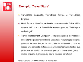 Exemplo: Travel Store*
TravelStore Corporate, TravelStore Private e TravelStore
Eventos;
Hotel Store – directório de hotéis com uma tarifa única válida
durante todo o ano + Central de reservas para as “Estalagens
de Portugal”;
Travel Management Company – empresa gestora de viagens,
consultora e parceira do cliente (modelo de remuneração diferente,
passando de uma função de distribuidor do fornecedor , onde se
recebia uma comissão do fornecedor, um rappel com um cliente o que
provocava um conflito de interesses porque o cliente quer gastar o
mínimo enquanto a remuneração estava indexada ao volume).
Fonte: Publituris, Ano XXXIII, nº 862”, 15 Janeiro 2004
 