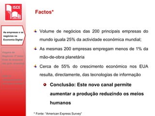 Factos*
Volume de negócios das 200 principais empresas do
mundo iguala 25% da actividade económica mundial;
As mesmas 200 empresas empregam menos de 1% da
mão-de-obra planetária
Cerca de 55% do crescimento económico nos EUA
resulta, directamente, das tecnologias de informação
Conclusão: Este novo canal permite
aumentar a produção reduzindo os meios
humanos
* Fonte: “American Express Survey”
As empresas e os
negócios na
Economia Digital
Viagens de
Negócios: 2ª maior
fonte de despesas
das grds. empresas
B2B: O
desaparecimento
do toque humano?
 