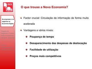O que trouxe a Nova Economia?
Factor crucial: Circulação de informação de forma muito
acelerada
Vantagens a vários níveis:
Poupança de tempo
Desaparecimento das despesas de deslocação
Facilidade de utilização
Preços mais competitivos
As empresas e os
negócios na
Economia Digital
Viagens de
Negócios: 2ª maior
fonte de despesas
das grds. empresas
B2B: O
desaparecimento
do toque humano?
 