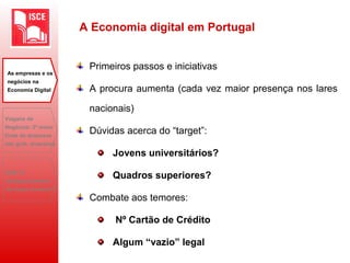 A Economia digital em Portugal
Primeiros passos e iniciativas
A procura aumenta (cada vez maior presença nos lares
nacionais)
Dúvidas acerca do “target”:
Jovens universitários?
Quadros superiores?
Combate aos temores:
Nº Cartão de Crédito
Algum “vazio” legal
As empresas e os
negócios na
Economia Digital
Viagens de
Negócios: 2ª maior
fonte de despesas
das grds. empresas
B2B: O
desaparecimento
do toque humano?
 