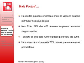 Há muitas grandes empresas onde as viagens ocupam
o 2º lugar nos seus custos
Nos EUA, 21% das 400 maiores empresas reservam
viagens on-line
Espera-se que este número passe para 65% até 2003
Uma reserva on-line custa 20% menos que uma reserva
por telefone
As empresas e os
negócios na
Economia Digital
Viagens de
Negócios: 2ª maior
fonte de despesas
das grds. empresas
B2B: O
desaparecimento
do toque humano?
Mais Factos*…
* Fonte: “American Express Survey”
 