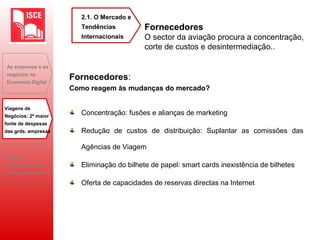 Fornecedores
O sector da aviação procura a concentração,
corte de custos e desintermediação..
Fornecedores:
Como reagem às mudanças do mercado?
Concentração: fusões e alianças de marketing
Redução de custos de distribuição: Suplantar as comissões das
Agências de Viagem
Eliminação do bilhete de papel: smart cards inexistência de bilhetes
Oferta de capacidades de reservas directas na Internet
As empresas e os
negócios na
Economia Digital
Viagens de
Negócios: 2ª maior
fonte de despesas
das grds. empresas
B2B: O
desaparecimento
do toque humano?
2.1. O Mercado e
Tendências
Internacionais
 