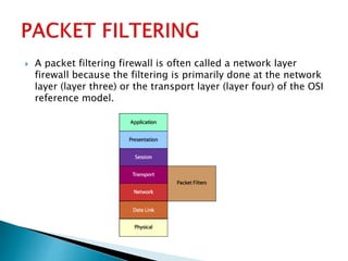  A packet filtering firewall is often called a network layer
firewall because the filtering is primarily done at the network
layer (layer three) or the transport layer (layer four) of the OSI
reference model.
 