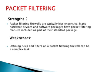 Strengths :
 Packet filtering firewalls are typically less expensive. Many
hardware devices and software packages have packet filtering
features included as part of their standard package.
Weaknesses:
 Defining rules and filters on a packet filtering firewall can be
a complex task.
 
