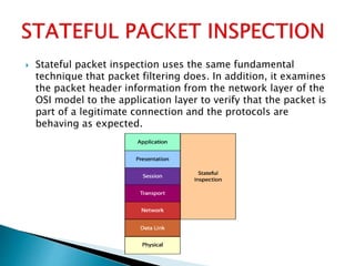  Stateful packet inspection uses the same fundamental
technique that packet filtering does. In addition, it examines
the packet header information from the network layer of the
OSI model to the application layer to verify that the packet is
part of a legitimate connection and the protocols are
behaving as expected.
 