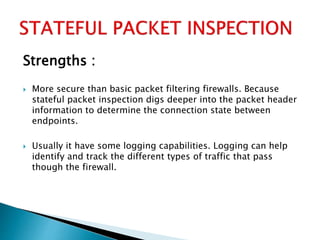 Strengths :
 More secure than basic packet filtering firewalls. Because
stateful packet inspection digs deeper into the packet header
information to determine the connection state between
endpoints.
 Usually it have some logging capabilities. Logging can help
identify and track the different types of traffic that pass
though the firewall.
 