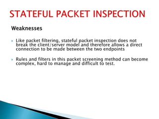 Weaknesses
 Like packet filtering, stateful packet inspection does not
break the client/server model and therefore allows a direct
connection to be made between the two endpoints
 Rules and filters in this packet screening method can become
complex, hard to manage and difficult to test.
 