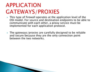  This type of firewall operates at the application level of the
OSI model. For source and destination endpoints to be able to
communicate with each other, a proxy service must be
implemented for each application protocol.
 The gateways/proxies are carefully designed to be reliable
and secure because they are the only connection point
between the two networks.
 
