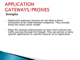 Strengths
 Application gateways/proxies do not allow a direct
connection to be made between endpoints. They actually
break the client/server model.
 Allow the network administrator to have more control over
traffic passing through the firewall. They can permit or deny
specific applications or specific features of an application.
 