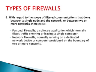 2. With regard to the scope of filtered communications that done
between a single node and the network, or between two or
more networks there exist :
◦ Personal Firewalls, a software application which normally
filters traffic entering or leaving a single computer.
◦ Network Firewalls, normally running on a dedicated
network device or computer positioned on the boundary of
two or more networks.
 