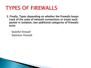 3. Finally, Types depending on whether the firewalls keeps
track of the state of network connections or treats each
packet in isolation, two additional categories of firewalls
exist:
◦ Stateful firewall
◦ Stateless firewall
 