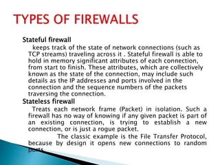 Stateful firewall
keeps track of the state of network connections (such as
TCP streams) traveling across it . Stateful firewall is able to
hold in memory significant attributes of each connection,
from start to finish. These attributes, which are collectively
known as the state of the connection, may include such
details as the IP addresses and ports involved in the
connection and the sequence numbers of the packets
traversing the connection.
Stateless firewall
Treats each network frame (Packet) in isolation. Such a
firewall has no way of knowing if any given packet is part of
an existing connection, is trying to establish a new
connection, or is just a rogue packet.
The classic example is the File Transfer Protocol,
because by design it opens new connections to random
ports.
 