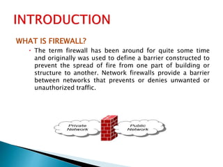 WHAT IS FIREWALL?
 The term firewall has been around for quite some time
and originally was used to define a barrier constructed to
prevent the spread of fire from one part of building or
structure to another. Network firewalls provide a barrier
between networks that prevents or denies unwanted or
unauthorized traffic.
 