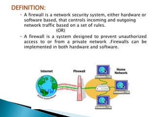 DEFINITION:
 A firewall is a network security system, either hardware or
software based, that controls incoming and outgoing
network traffic based on a set of rules.
(OR)
 A firewall is a system designed to prevent unauthorized
access to or from a private network .Firewalls can be
implemented in both hardware and software.
 
