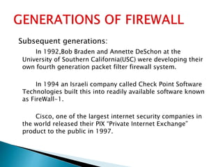 Subsequent generations:
In 1992,Bob Braden and Annette DeSchon at the
University of Southern California(USC) were developing their
own fourth generation packet filter firewall system.
In 1994 an Israeli company called Check Point Software
Technologies built this into readily available software known
as FireWall-1.
Cisco, one of the largest internet security companies in
the world released their PIX “Private Internet Exchange”
product to the public in 1997.
 